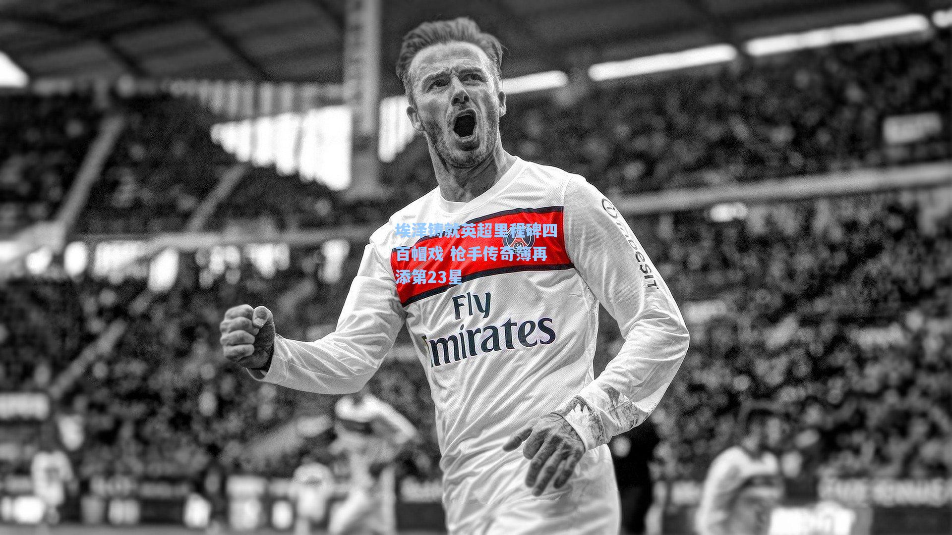 埃泽铸就英超里程碑四百帽戏 枪手传奇簿再添第23星