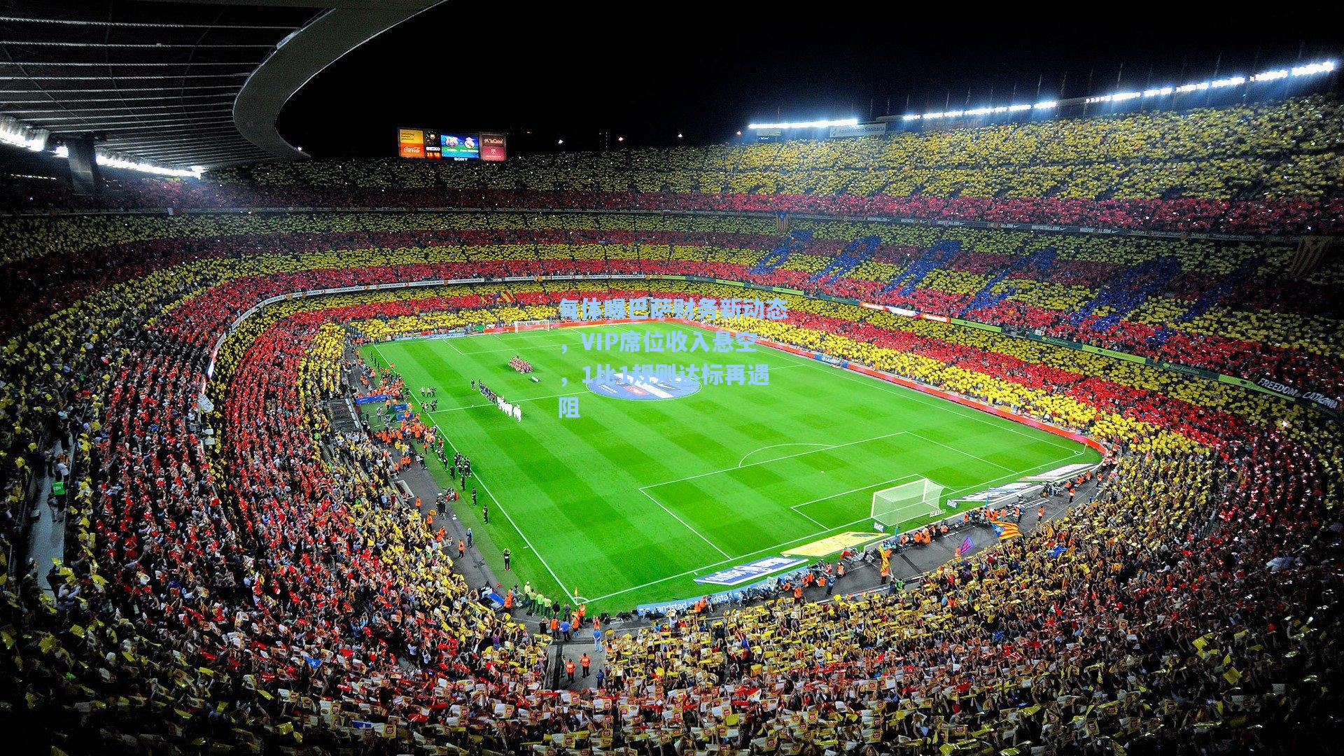 每体曝巴萨财务新动态，VIP席位收入悬空，1比1规则达标再遇阻