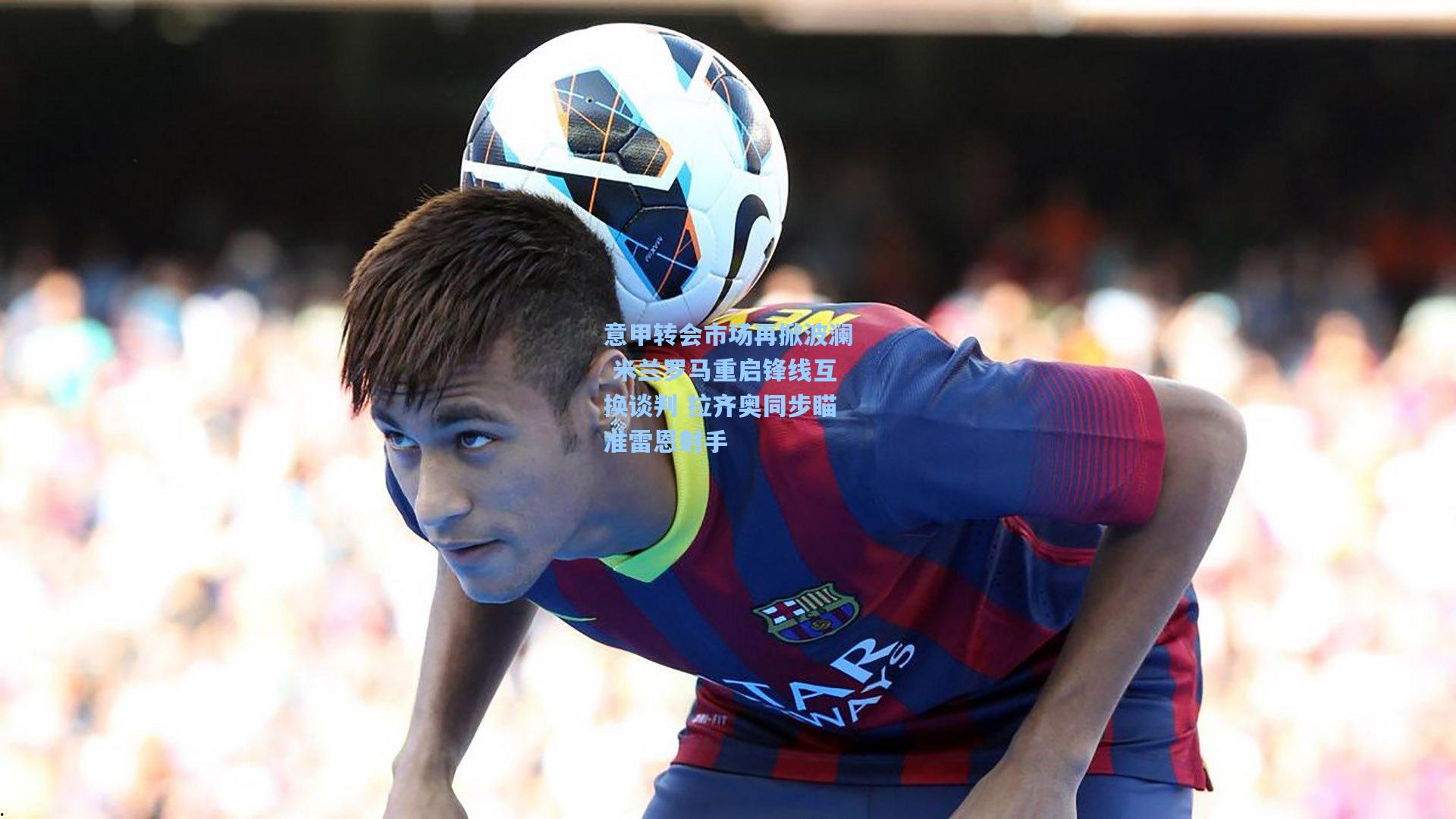 意甲转会市场再掀波澜 米兰罗马重启锋线互换谈判 拉齐奥同步瞄准雷恩射手