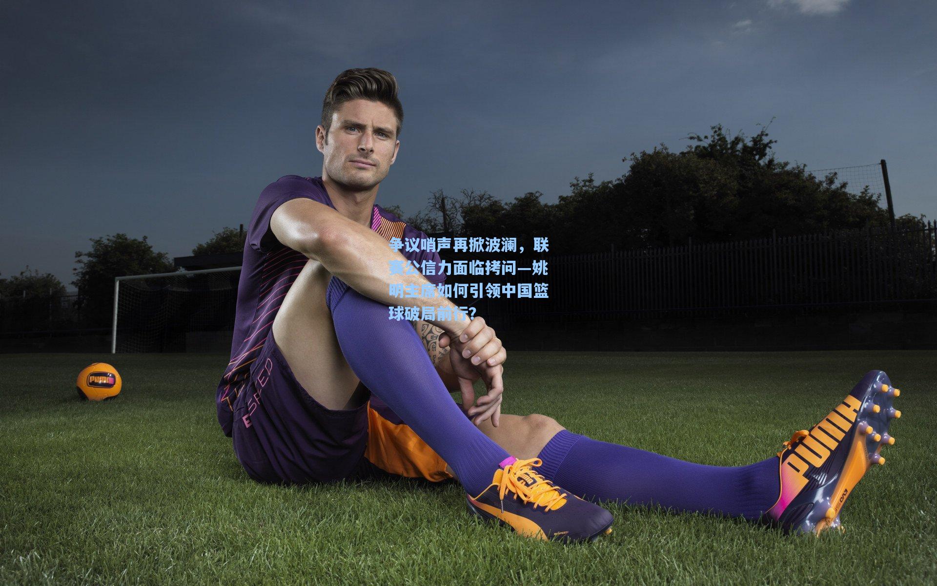 争议哨声再掀波澜，联赛公信力面临拷问—姚明主席如何引领中国篮球破局前行？